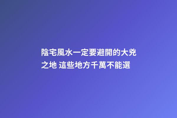 陰宅風水一定要避開的大兇之地 這些地方千萬不能選